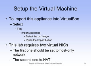 Setup the Virtual Machine
• To import this appliance into VirtualBox
– Select
• File
– Import Appliance
» Select the ovf image
» Press the Import button
• This lab requires two virtual NICs
– The first one should be set to host-only
network
– The second one to NAT
Copyright 2014 Kenneth M. Chipps Ph.D. www.chipps.com 10
 
