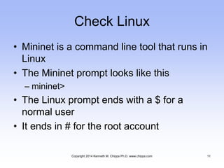 Check Linux
• Mininet is a command line tool that runs in
Linux
• The Mininet prompt looks like this
– mininet>
• The Linux prompt ends with a $ for a
normal user
• It ends in # for the root account
Copyright 2014 Kenneth M. Chipps Ph.D. www.chipps.com 11
 