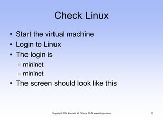 Check Linux
• Start the virtual machine
• Login to Linux
• The login is
– mininet
– mininet
• The screen should look like this
Copyright 2014 Kenneth M. Chipps Ph.D. www.chipps.com 13
 