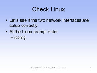 Check Linux
• Let’s see if the two network interfaces are
setup correctly
• At the Linux prompt enter
– ifconfig
Copyright 2014 Kenneth M. Chipps Ph.D. www.chipps.com 15
 