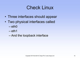 Check Linux
• Three interfaces should appear
• Two physical interfaces called
– eth0
– eth1
– And the loopback interface
Copyright 2014 Kenneth M. Chipps Ph.D. www.chipps.com 16
 