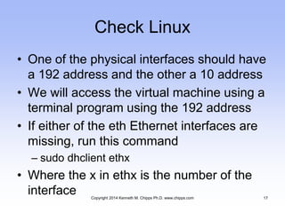 Check Linux
• One of the physical interfaces should have
a 192 address and the other a 10 address
• We will access the virtual machine using a
terminal program using the 192 address
• If either of the eth Ethernet interfaces are
missing, run this command
– sudo dhclient ethx
• Where the x in ethx is the number of the
interface Copyright 2014 Kenneth M. Chipps Ph.D. www.chipps.com 17
 