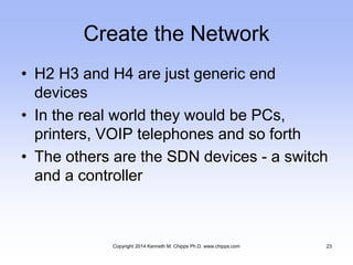 Create the Network
• H2 H3 and H4 are just generic end
devices
• In the real world they would be PCs,
printers, VOIP telephones and so forth
• The others are the SDN devices - a switch
and a controller
Copyright 2014 Kenneth M. Chipps Ph.D. www.chipps.com 23
 