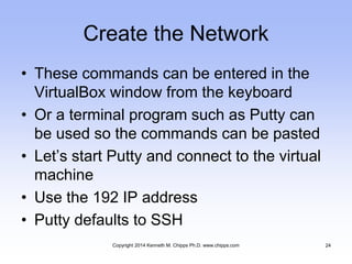 Create the Network
• These commands can be entered in the
VirtualBox window from the keyboard
• Or a terminal program such as Putty can
be used so the commands can be pasted
• Let’s start Putty and connect to the virtual
machine
• Use the 192 IP address
• Putty defaults to SSH
Copyright 2014 Kenneth M. Chipps Ph.D. www.chipps.com 24
 