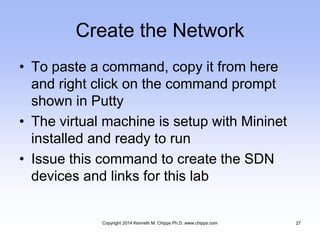 Create the Network
• To paste a command, copy it from here
and right click on the command prompt
shown in Putty
• The virtual machine is setup with Mininet
installed and ready to run
• Issue this command to create the SDN
devices and links for this lab
Copyright 2014 Kenneth M. Chipps Ph.D. www.chipps.com 27
 