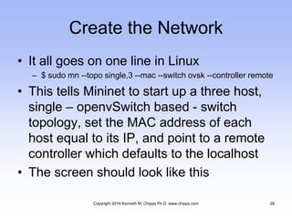 Create the Network
• It all goes on one line in Linux
– $ sudo mn --topo single,3 --mac --switch ovsk --controller remote
• This tells Mininet to start up a three host,
single – openvSwitch based - switch
topology, set the MAC address of each
host equal to its IP, and point to a remote
controller which defaults to the localhost
• The screen should look like this
Copyright 2014 Kenneth M. Chipps Ph.D. www.chipps.com 28
 