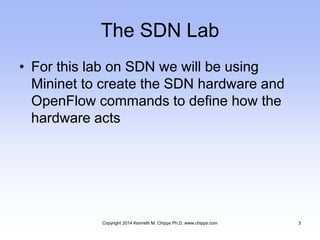 The SDN Lab
• For this lab on SDN we will be using
Mininet to create the SDN hardware and
OpenFlow commands to define how the
hardware acts
Copyright 2014 Kenneth M. Chipps Ph.D. www.chipps.com 3
 