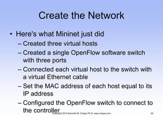 Create the Network
• Here's what Mininet just did
– Created three virtual hosts
– Created a single OpenFlow software switch
with three ports
– Connected each virtual host to the switch with
a virtual Ethernet cable
– Set the MAC address of each host equal to its
IP address
– Configured the OpenFlow switch to connect to
the controllerCopyright 2014 Kenneth M. Chipps Ph.D. www.chipps.com 30
 
