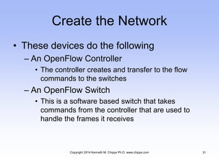 Create the Network
• These devices do the following
– An OpenFlow Controller
• The controller creates and transfer to the flow
commands to the switches
– An OpenFlow Switch
• This is a software based switch that takes
commands from the controller that are used to
handle the frames it receives
Copyright 2014 Kenneth M. Chipps Ph.D. www.chipps.com 31
 