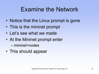 Examine the Network
• Notice that the Linux prompt is gone
• This is the mininet prompt
• Let’s see what we made
• At the Mininet prompt enter
– mininet>nodes
• This should appear
Copyright 2014 Kenneth M. Chipps Ph.D. www.chipps.com 32
 