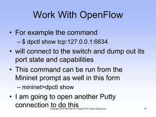 Work With OpenFlow
• For example the command
– $ dpctl show tcp:127.0.0.1:6634
• will connect to the switch and dump out its
port state and capabilities
• This command can be run from the
Mininet prompt as well in this form
– mininet>dpctl show
• I am going to open another Putty
connection to do thisCopyright 2014 Kenneth M. Chipps Ph.D. www.chipps.com 37
 