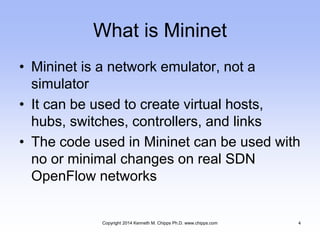 What is Mininet
• Mininet is a network emulator, not a
simulator
• It can be used to create virtual hosts,
hubs, switches, controllers, and links
• The code used in Mininet can be used with
no or minimal changes on real SDN
OpenFlow networks
Copyright 2014 Kenneth M. Chipps Ph.D. www.chipps.com 4
 