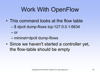 Work With OpenFlow
• This command looks at the flow table
– $ dpctl dump-flows tcp:127.0.0.1:6634
– or
– mininet>dpctl dump-flows
• Since we haven't started a controller yet,
the flow-table should be empty
Copyright 2014 Kenneth M. Chipps Ph.D. www.chipps.com 40
 