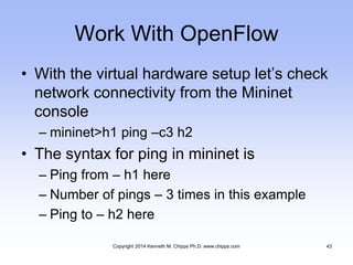 Work With OpenFlow
• With the virtual hardware setup let’s check
network connectivity from the Mininet
console
– mininet>h1 ping –c3 h2
• The syntax for ping in mininet is
– Ping from – h1 here
– Number of pings – 3 times in this example
– Ping to – h2 here
Copyright 2014 Kenneth M. Chipps Ph.D. www.chipps.com 43
 