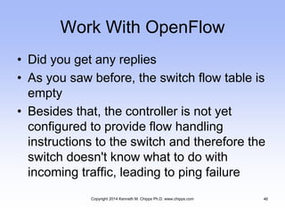 Work With OpenFlow
• Did you get any replies
• As you saw before, the switch flow table is
empty
• Besides that, the controller is not yet
configured to provide flow handling
instructions to the switch and therefore the
switch doesn't know what to do with
incoming traffic, leading to ping failure
Copyright 2014 Kenneth M. Chipps Ph.D. www.chipps.com 46
 
