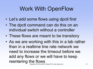 Work With OpenFlow
• Let’s add some flows using dpctl first
• The dpctl command can do this on an
individual switch without a controller
• These flows are meant to be transitory
• As we are working with this in a lab rather
than in a realtime line rate network we
need to increase the timeout before we
add any flows or we will have to keep
reentering the flowsCopyright 2014 Kenneth M. Chipps Ph.D. www.chipps.com 47
 