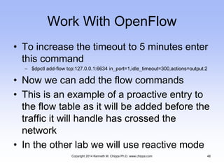Work With OpenFlow
• To increase the timeout to 5 minutes enter
this command
– $dpctl add-flow tcp:127.0.0.1:6634 in_port=1,idle_timeout=300,actions=output:2
• Now we can add the flow commands
• This is an example of a proactive entry to
the flow table as it will be added before the
traffic it will handle has crossed the
network
• In the other lab we will use reactive mode
Copyright 2014 Kenneth M. Chipps Ph.D. www.chipps.com 48
 