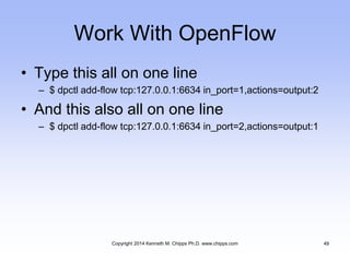 Work With OpenFlow
• Type this all on one line
– $ dpctl add-flow tcp:127.0.0.1:6634 in_port=1,actions=output:2
• And this also all on one line
– $ dpctl add-flow tcp:127.0.0.1:6634 in_port=2,actions=output:1
Copyright 2014 Kenneth M. Chipps Ph.D. www.chipps.com 49
 
