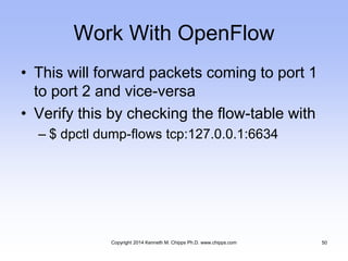 Work With OpenFlow
• This will forward packets coming to port 1
to port 2 and vice-versa
• Verify this by checking the flow-table with
– $ dpctl dump-flows tcp:127.0.0.1:6634
Copyright 2014 Kenneth M. Chipps Ph.D. www.chipps.com 50
 