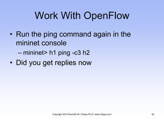Work With OpenFlow
• Run the ping command again in the
mininet console
– mininet> h1 ping -c3 h2
• Did you get replies now
Copyright 2014 Kenneth M. Chipps Ph.D. www.chipps.com 52
 
