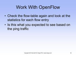 Work With OpenFlow
• Check the flow-table again and look at the
statistics for each flow entry
• Is this what you expected to see based on
the ping traffic
Copyright 2014 Kenneth M. Chipps Ph.D. www.chipps.com 54
 