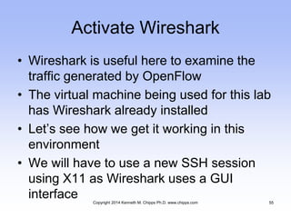 Activate Wireshark
• Wireshark is useful here to examine the
traffic generated by OpenFlow
• The virtual machine being used for this lab
has Wireshark already installed
• Let’s see how we get it working in this
environment
• We will have to use a new SSH session
using X11 as Wireshark uses a GUI
interface Copyright 2014 Kenneth M. Chipps Ph.D. www.chipps.com 55
 