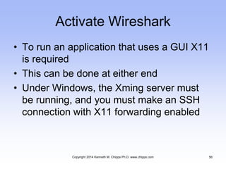 Activate Wireshark
• To run an application that uses a GUI X11
is required
• This can be done at either end
• Under Windows, the Xming server must
be running, and you must make an SSH
connection with X11 forwarding enabled
Copyright 2014 Kenneth M. Chipps Ph.D. www.chipps.com 56
 