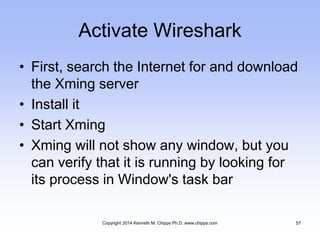 Activate Wireshark
• First, search the Internet for and download
the Xming server
• Install it
• Start Xming
• Xming will not show any window, but you
can verify that it is running by looking for
its process in Window's task bar
Copyright 2014 Kenneth M. Chipps Ph.D. www.chipps.com 57
 
