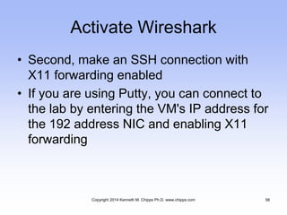 Activate Wireshark
• Second, make an SSH connection with
X11 forwarding enabled
• If you are using Putty, you can connect to
the lab by entering the VM's IP address for
the 192 address NIC and enabling X11
forwarding
Copyright 2014 Kenneth M. Chipps Ph.D. www.chipps.com 58
 