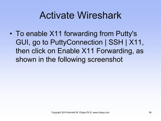Activate Wireshark
• To enable X11 forwarding from Putty's
GUI, go to PuttyConnection | SSH | X11,
then click on Enable X11 Forwarding, as
shown in the following screenshot
Copyright 2014 Kenneth M. Chipps Ph.D. www.chipps.com 59
 