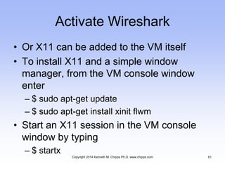 Activate Wireshark
• Or X11 can be added to the VM itself
• To install X11 and a simple window
manager, from the VM console window
enter
– $ sudo apt-get update
– $ sudo apt-get install xinit flwm
• Start an X11 session in the VM console
window by typing
– $ startx
Copyright 2014 Kenneth M. Chipps Ph.D. www.chipps.com 61
 
