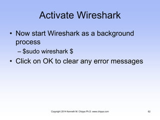 Activate Wireshark
• Now start Wireshark as a background
process
– $sudo wireshark $
• Click on OK to clear any error messages
Copyright 2014 Kenneth M. Chipps Ph.D. www.chipps.com 62
 