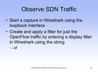 Observe SDN Traffic
• Start a capture in Wireshark using the
loopback interface
• Create and apply a filter for just the
OpenFlow traffic by entering a display filter
in Wireshark using the string
– of
Copyright 2014 Kenneth M. Chipps Ph.D. www.chipps.com 63
 