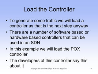 Load the Controller
• To generate some traffic we will load a
controller as that is the next step anyway
• There are a number of software based or
hardware based controllers that can be
used in an SDN
• In this example we will load the POX
controller
• The developers of this controller say this
about it Copyright 2014 Kenneth M. Chipps Ph.D. www.chipps.com 64
 