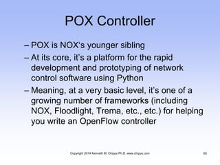 POX Controller
– POX is NOX‘s younger sibling
– At its core, it’s a platform for the rapid
development and prototyping of network
control software using Python
– Meaning, at a very basic level, it’s one of a
growing number of frameworks (including
NOX, Floodlight, Trema, etc., etc.) for helping
you write an OpenFlow controller
Copyright 2014 Kenneth M. Chipps Ph.D. www.chipps.com 65
 
