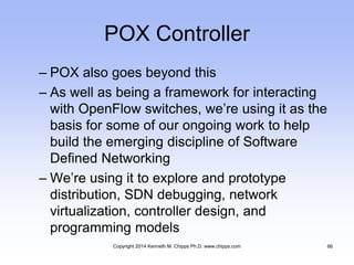 POX Controller
– POX also goes beyond this
– As well as being a framework for interacting
with OpenFlow switches, we’re using it as the
basis for some of our ongoing work to help
build the emerging discipline of Software
Defined Networking
– We’re using it to explore and prototype
distribution, SDN debugging, network
virtualization, controller design, and
programming models
Copyright 2014 Kenneth M. Chipps Ph.D. www.chipps.com 66
 