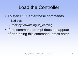 Load the Controller
• To start POX enter these commands
– $cd pox
– ./pox.py forwarding.l2_learning
• If the command prompt does not appear
after running this command, press enter
Copyright 2014 Kenneth M. Chipps Ph.D. www.chipps.com 67
 