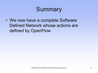 Summary
• We now have a complete Software
Defined Network whose actions are
defined by OpenFlow
Copyright 2014 Kenneth M. Chipps Ph.D. www.chipps.com 71
 