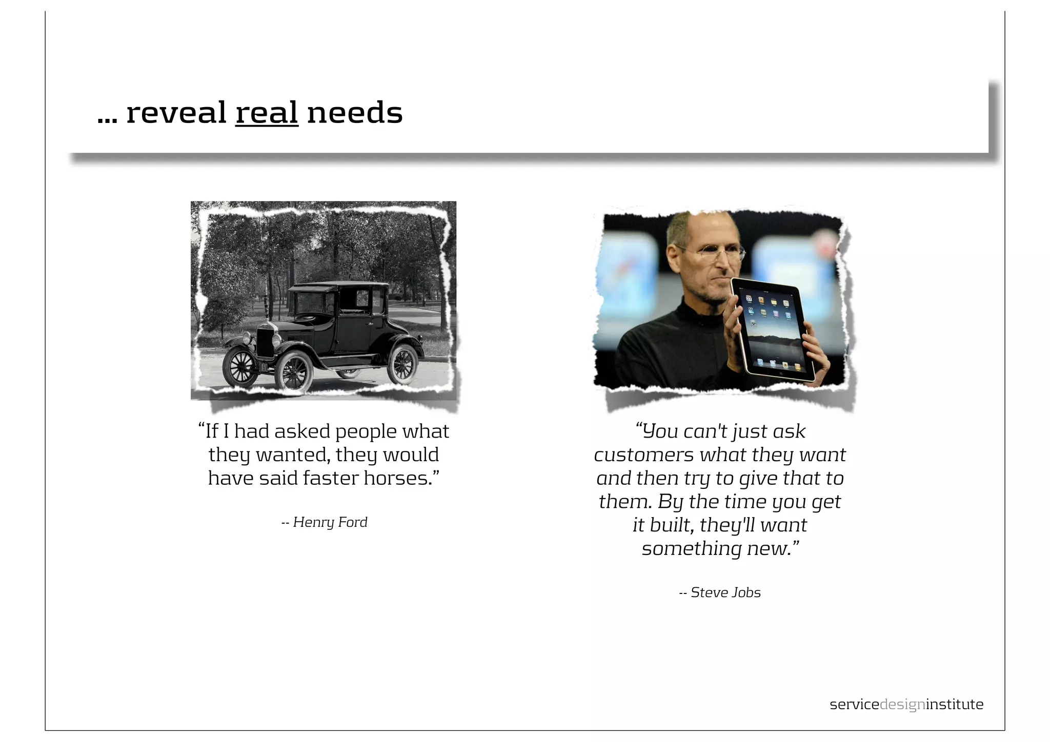 ... reveal real needs




      “If I had asked people what       “You can't just ask
        they wanted, they would     customers what they want
       have said faster horses.”    and then try to give that to
                                     them. By the time you get
              -- Henry Ford             it built, they'll want
                                          something new.”
                                             -- Steve Jobs




                                                              servicedesigninstitute
 
