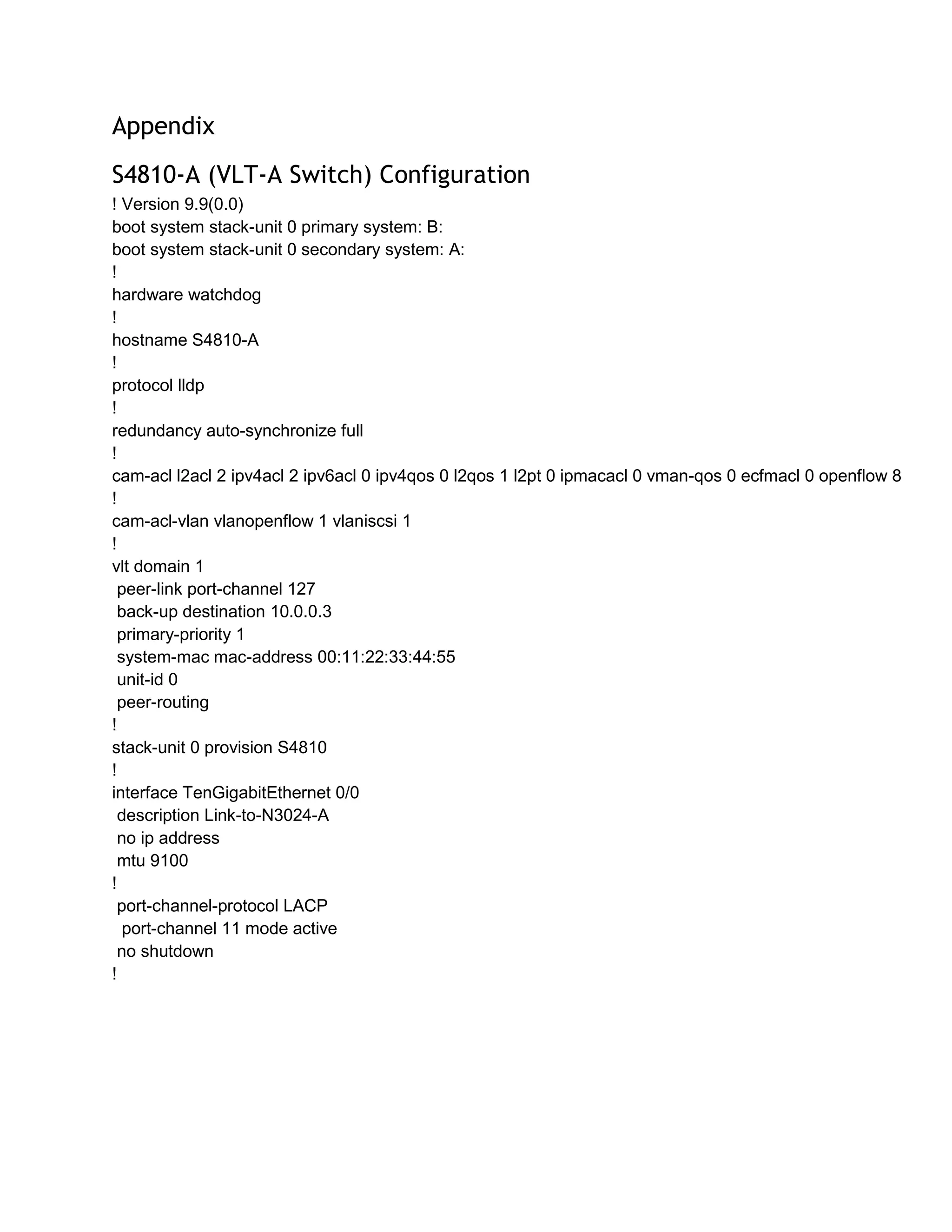 Appendix
S4810-A (VLT-A Switch) Configuration
! Version 9.9(0.0)
boot system stack-unit 0 primary system: B:
boot system stack-unit 0 secondary system: A:
!
hardware watchdog
!
hostname S4810-A
!
protocol lldp
!
redundancy auto-synchronize full
!
cam-acl l2acl 2 ipv4acl 2 ipv6acl 0 ipv4qos 0 l2qos 1 l2pt 0 ipmacacl 0 vman-qos 0 ecfmacl 0 openflow 8
!
cam-acl-vlan vlanopenflow 1 vlaniscsi 1
!
vlt domain 1
peer-link port-channel 127
back-up destination 10.0.0.3
primary-priority 1
system-mac mac-address 00:11:22:33:44:55
unit-id 0
peer-routing
!
stack-unit 0 provision S4810
!
interface TenGigabitEthernet 0/0
description Link-to-N3024-A
no ip address
mtu 9100
!
port-channel-protocol LACP
port-channel 11 mode active
no shutdown
!
 