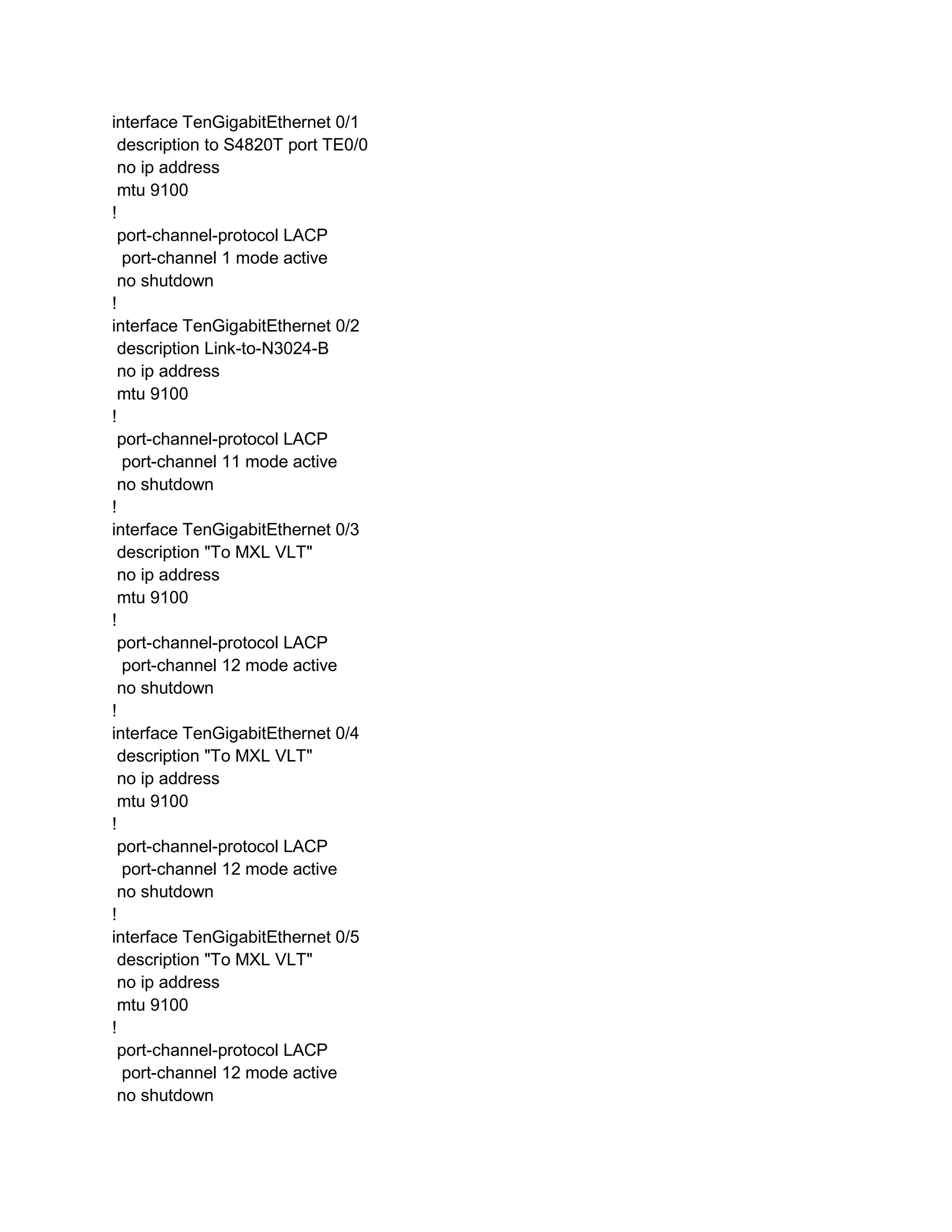 interface TenGigabitEthernet 0/1
description to S4820T port TE0/0
no ip address
mtu 9100
!
port-channel-protocol LACP
port-channel 1 mode active
no shutdown
!
interface TenGigabitEthernet 0/2
description Link-to-N3024-B
no ip address
mtu 9100
!
port-channel-protocol LACP
port-channel 11 mode active
no shutdown
!
interface TenGigabitEthernet 0/3
description "To MXL VLT"
no ip address
mtu 9100
!
port-channel-protocol LACP
port-channel 12 mode active
no shutdown
!
interface TenGigabitEthernet 0/4
description "To MXL VLT"
no ip address
mtu 9100
!
port-channel-protocol LACP
port-channel 12 mode active
no shutdown
!
interface TenGigabitEthernet 0/5
description "To MXL VLT"
no ip address
mtu 9100
!
port-channel-protocol LACP
port-channel 12 mode active
no shutdown
 