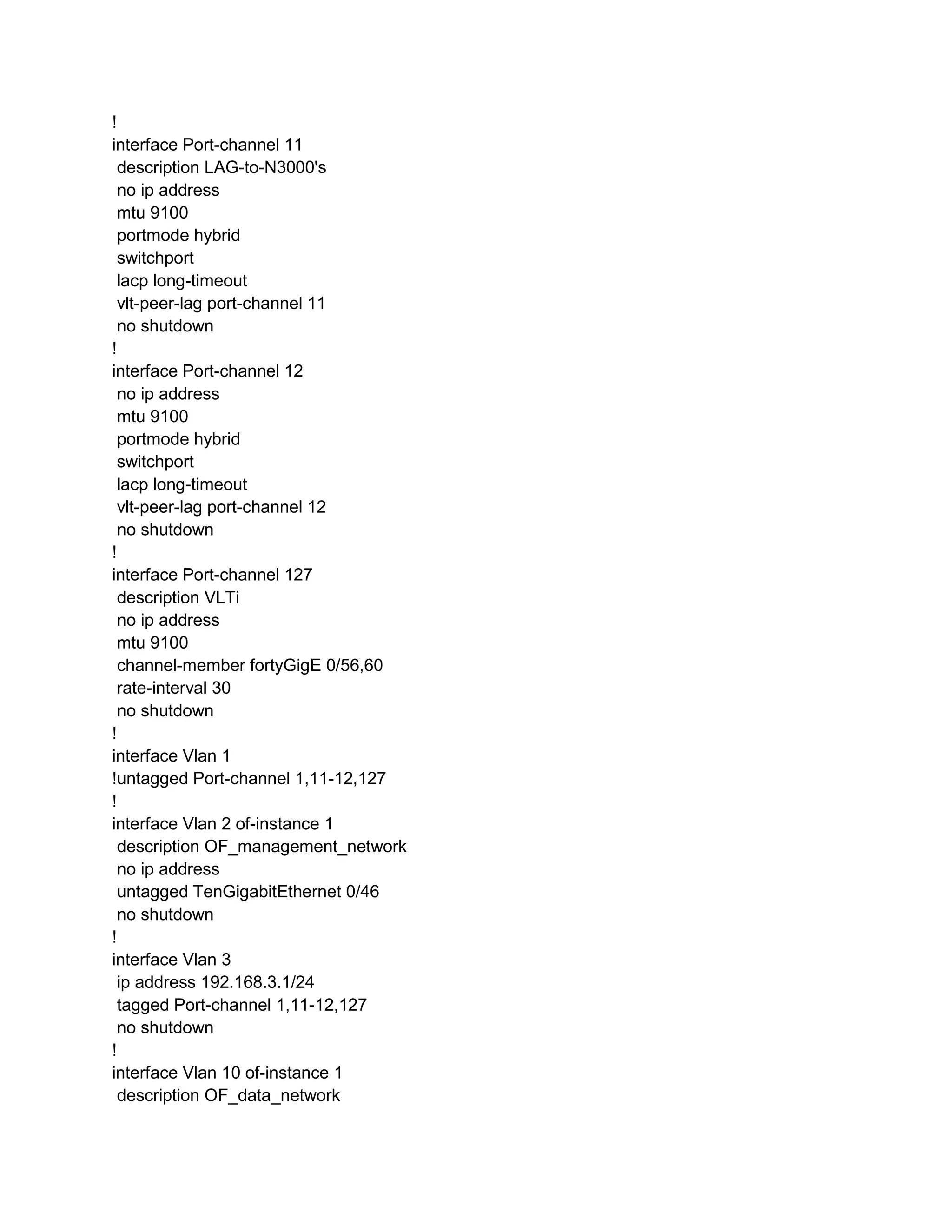 !
interface Port-channel 11
description LAG-to-N3000's
no ip address
mtu 9100
portmode hybrid
switchport
lacp long-timeout
vlt-peer-lag port-channel 11
no shutdown
!
interface Port-channel 12
no ip address
mtu 9100
portmode hybrid
switchport
lacp long-timeout
vlt-peer-lag port-channel 12
no shutdown
!
interface Port-channel 127
description VLTi
no ip address
mtu 9100
channel-member fortyGigE 0/56,60
rate-interval 30
no shutdown
!
interface Vlan 1
!untagged Port-channel 1,11-12,127
!
interface Vlan 2 of-instance 1
description OF_management_network
no ip address
untagged TenGigabitEthernet 0/46
no shutdown
!
interface Vlan 3
ip address 192.168.3.1/24
tagged Port-channel 1,11-12,127
no shutdown
!
interface Vlan 10 of-instance 1
description OF_data_network
 