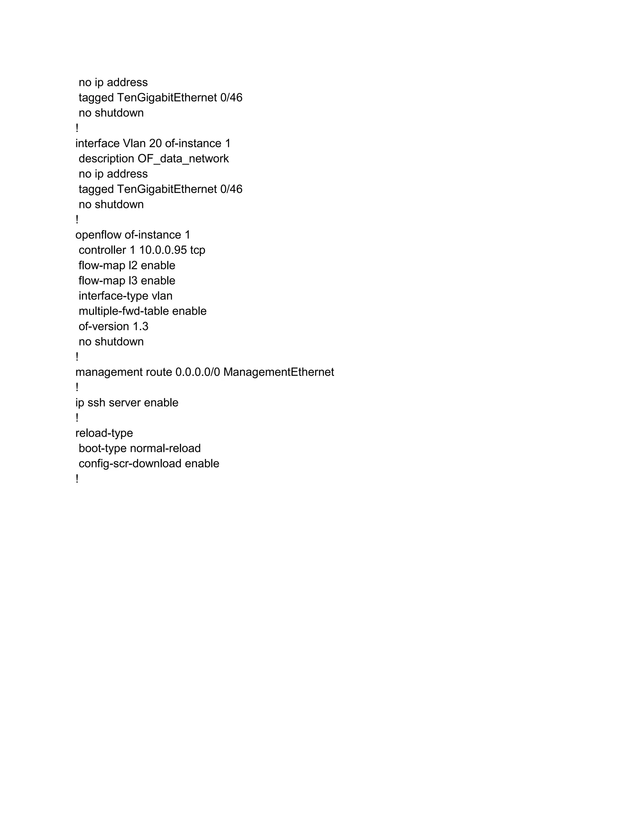 no ip address
tagged TenGigabitEthernet 0/46
no shutdown
!
interface Vlan 20 of-instance 1
description OF_data_network
no ip address
tagged TenGigabitEthernet 0/46
no shutdown
!
openflow of-instance 1
controller 1 10.0.0.95 tcp
flow-map l2 enable
flow-map l3 enable
interface-type vlan
multiple-fwd-table enable
of-version 1.3
no shutdown
!
management route 0.0.0.0/0 ManagementEthernet
!
ip ssh server enable
!
reload-type
boot-type normal-reload
config-scr-download enable
!
 