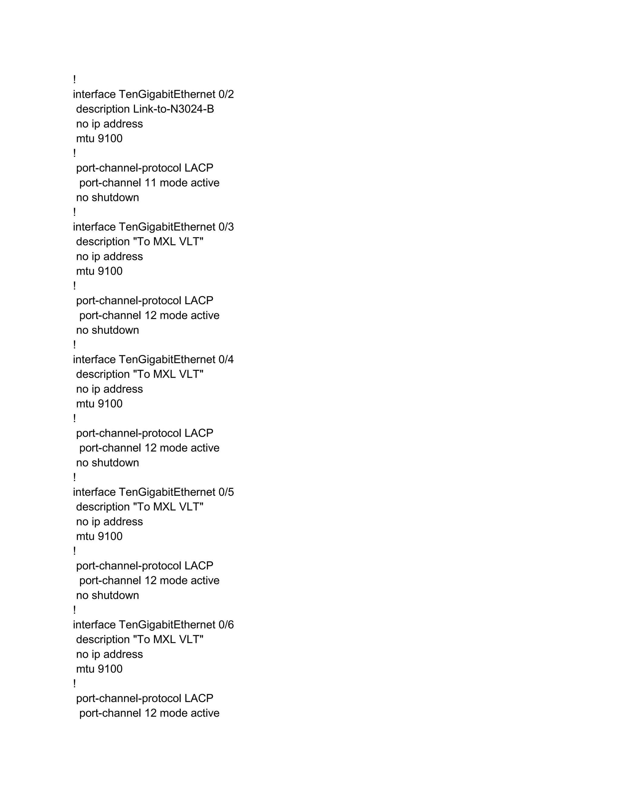 !
interface TenGigabitEthernet 0/2
description Link-to-N3024-B
no ip address
mtu 9100
!
port-channel-protocol LACP
port-channel 11 mode active
no shutdown
!
interface TenGigabitEthernet 0/3
description "To MXL VLT"
no ip address
mtu 9100
!
port-channel-protocol LACP
port-channel 12 mode active
no shutdown
!
interface TenGigabitEthernet 0/4
description "To MXL VLT"
no ip address
mtu 9100
!
port-channel-protocol LACP
port-channel 12 mode active
no shutdown
!
interface TenGigabitEthernet 0/5
description "To MXL VLT"
no ip address
mtu 9100
!
port-channel-protocol LACP
port-channel 12 mode active
no shutdown
!
interface TenGigabitEthernet 0/6
description "To MXL VLT"
no ip address
mtu 9100
!
port-channel-protocol LACP
port-channel 12 mode active
 