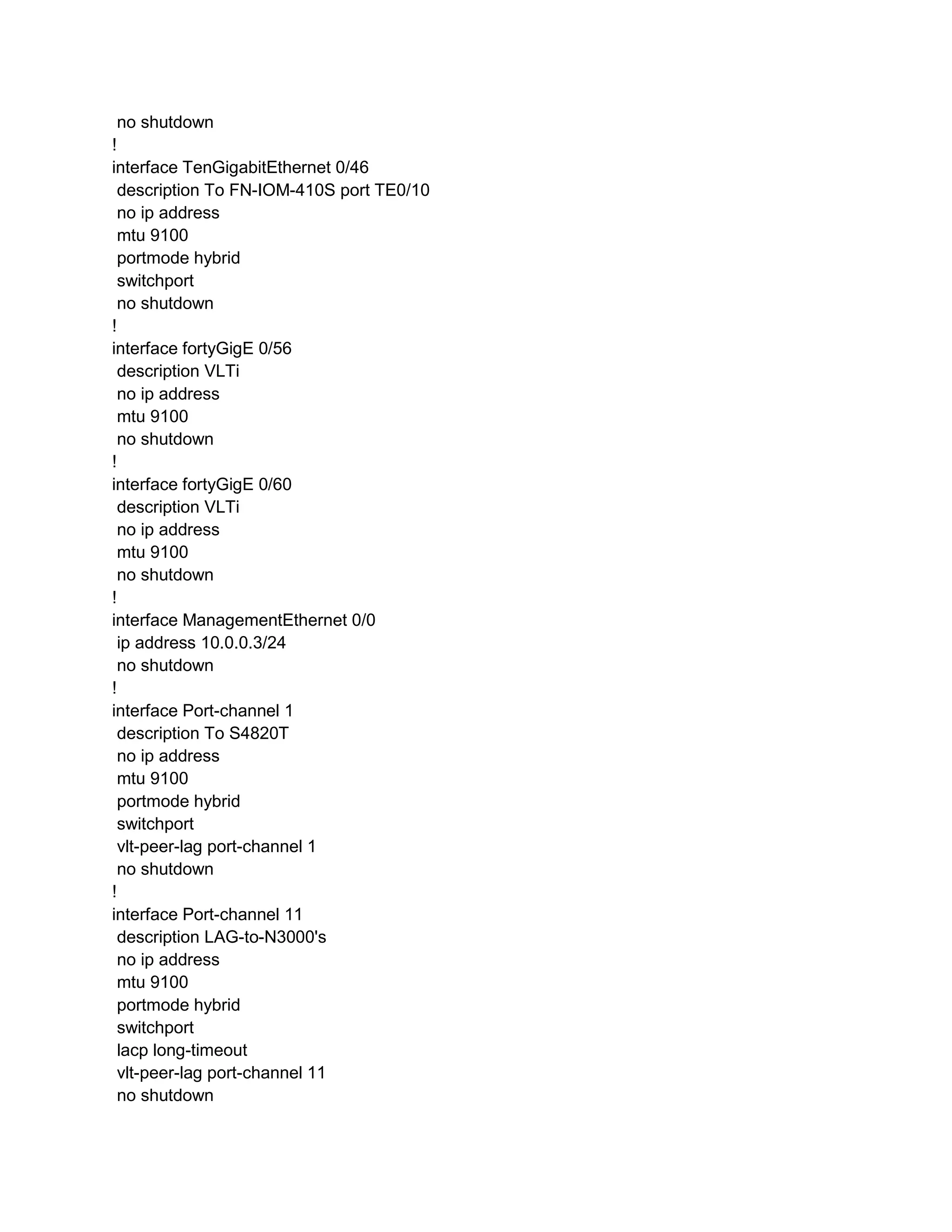 no shutdown
!
interface TenGigabitEthernet 0/46
description To FN-IOM-410S port TE0/10
no ip address
mtu 9100
portmode hybrid
switchport
no shutdown
!
interface fortyGigE 0/56
description VLTi
no ip address
mtu 9100
no shutdown
!
interface fortyGigE 0/60
description VLTi
no ip address
mtu 9100
no shutdown
!
interface ManagementEthernet 0/0
ip address 10.0.0.3/24
no shutdown
!
interface Port-channel 1
description To S4820T
no ip address
mtu 9100
portmode hybrid
switchport
vlt-peer-lag port-channel 1
no shutdown
!
interface Port-channel 11
description LAG-to-N3000's
no ip address
mtu 9100
portmode hybrid
switchport
lacp long-timeout
vlt-peer-lag port-channel 11
no shutdown
 
