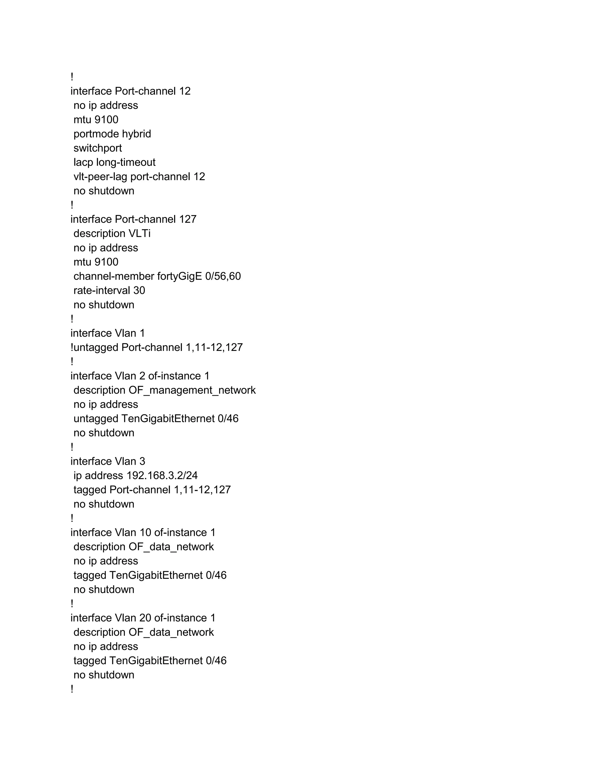 !
interface Port-channel 12
no ip address
mtu 9100
portmode hybrid
switchport
lacp long-timeout
vlt-peer-lag port-channel 12
no shutdown
!
interface Port-channel 127
description VLTi
no ip address
mtu 9100
channel-member fortyGigE 0/56,60
rate-interval 30
no shutdown
!
interface Vlan 1
!untagged Port-channel 1,11-12,127
!
interface Vlan 2 of-instance 1
description OF_management_network
no ip address
untagged TenGigabitEthernet 0/46
no shutdown
!
interface Vlan 3
ip address 192.168.3.2/24
tagged Port-channel 1,11-12,127
no shutdown
!
interface Vlan 10 of-instance 1
description OF_data_network
no ip address
tagged TenGigabitEthernet 0/46
no shutdown
!
interface Vlan 20 of-instance 1
description OF_data_network
no ip address
tagged TenGigabitEthernet 0/46
no shutdown
!
 