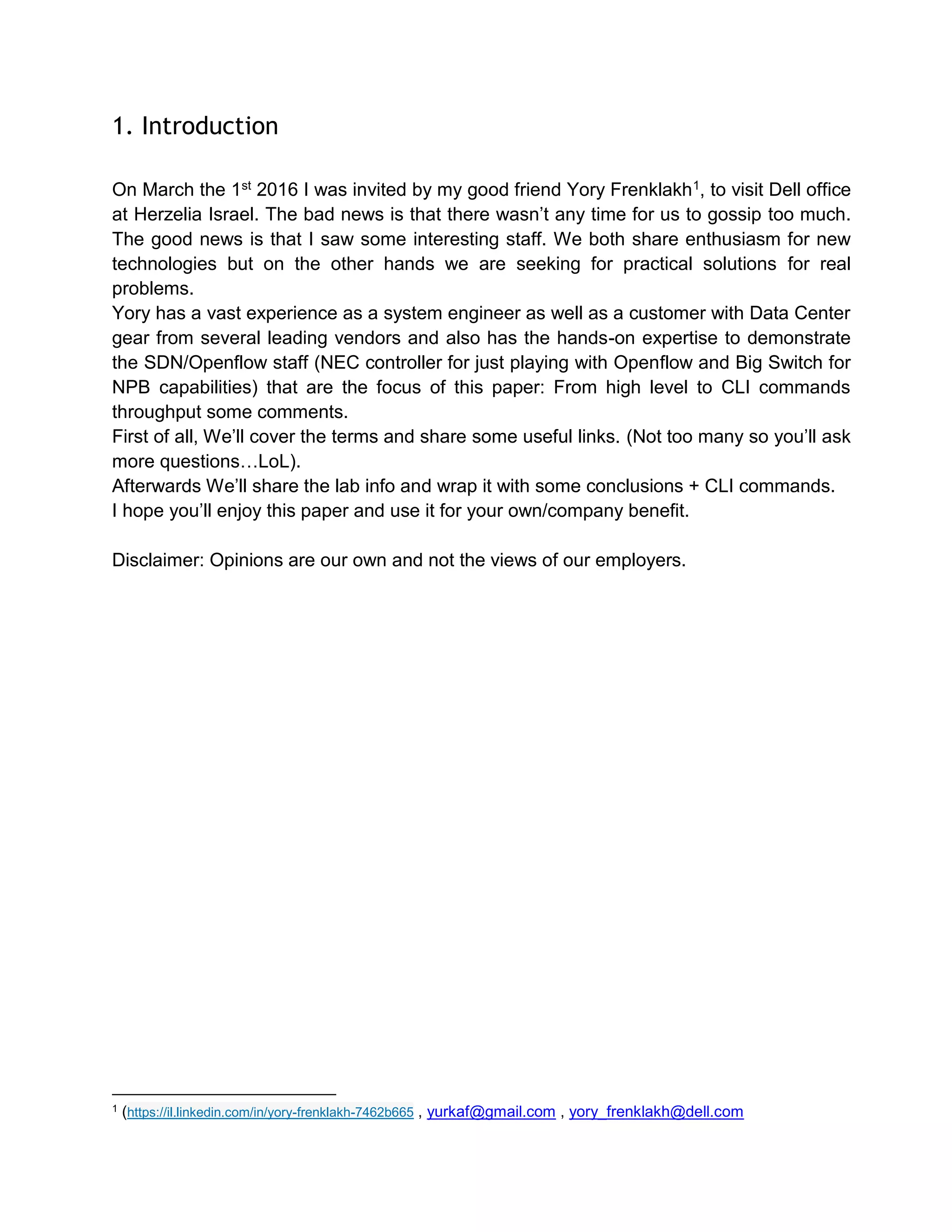 1. Introduction
On March the 1st 2016 I was invited by my good friend Yory Frenklakh1, to visit Dell office
at Herzelia Israel. The bad news is that there wasn’t any time for us to gossip too much.
The good news is that I saw some interesting staff. We both share enthusiasm for new
technologies but on the other hands we are seeking for practical solutions for real
problems.
Yory has a vast experience as a system engineer as well as a customer with Data Center
gear from several leading vendors and also has the hands-on expertise to demonstrate
the SDN/Openflow staff (NEC controller for just playing with Openflow and Big Switch for
NPB capabilities) that are the focus of this paper: From high level to CLI commands
throughput some comments.
First of all, We’ll cover the terms and share some useful links. (Not too many so you’ll ask
more questions…LoL).
Afterwards We’ll share the lab info and wrap it with some conclusions + CLI commands.
I hope you’ll enjoy this paper and use it for your own/company benefit.
Disclaimer: Opinions are our own and not the views of our employers.
1 (https://il.linkedin.com/in/yory-frenklakh-7462b665 , yurkaf@gmail.com , yory_frenklakh@dell.com
 