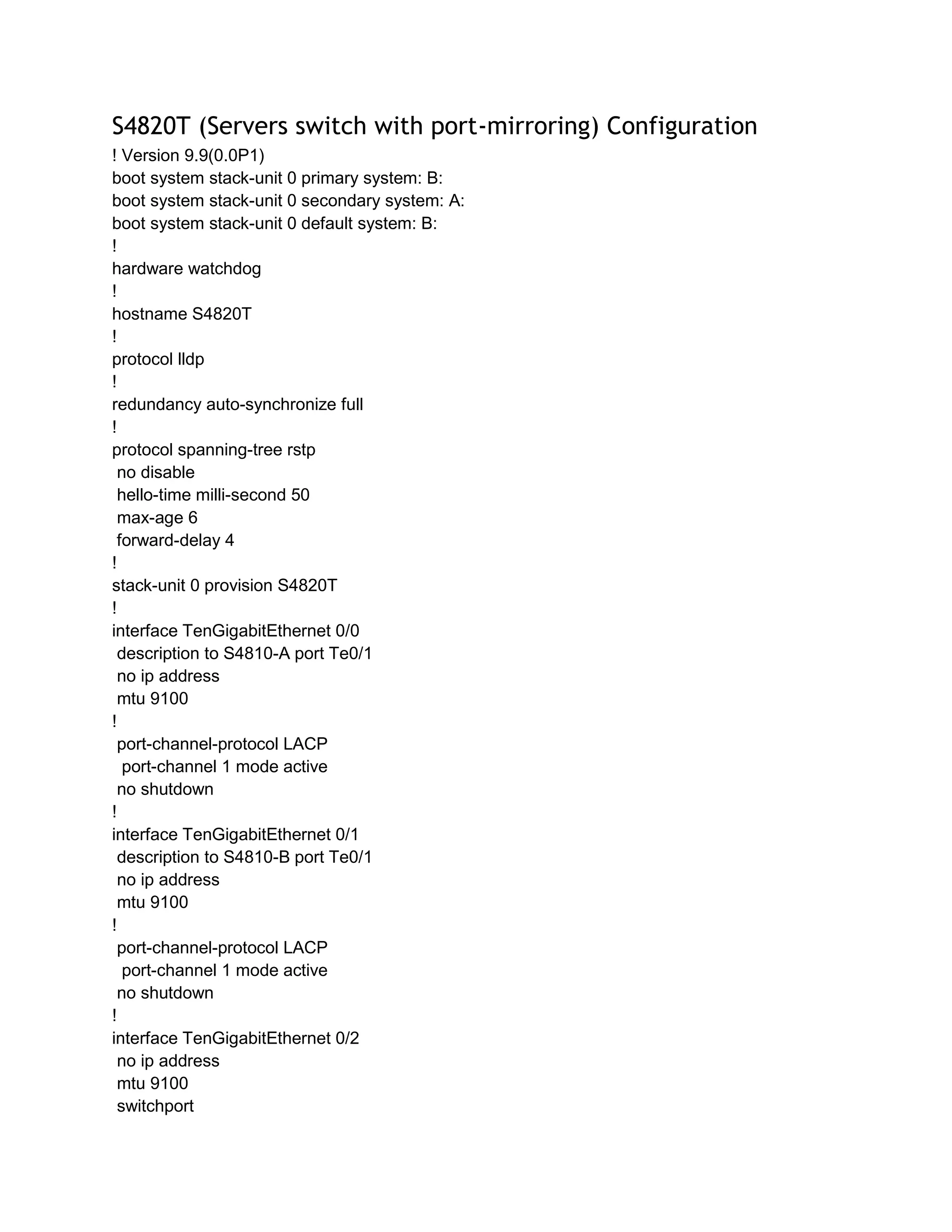 S4820T (Servers switch with port-mirroring) Configuration
! Version 9.9(0.0P1)
boot system stack-unit 0 primary system: B:
boot system stack-unit 0 secondary system: A:
boot system stack-unit 0 default system: B:
!
hardware watchdog
!
hostname S4820T
!
protocol lldp
!
redundancy auto-synchronize full
!
protocol spanning-tree rstp
no disable
hello-time milli-second 50
max-age 6
forward-delay 4
!
stack-unit 0 provision S4820T
!
interface TenGigabitEthernet 0/0
description to S4810-A port Te0/1
no ip address
mtu 9100
!
port-channel-protocol LACP
port-channel 1 mode active
no shutdown
!
interface TenGigabitEthernet 0/1
description to S4810-B port Te0/1
no ip address
mtu 9100
!
port-channel-protocol LACP
port-channel 1 mode active
no shutdown
!
interface TenGigabitEthernet 0/2
no ip address
mtu 9100
switchport
 