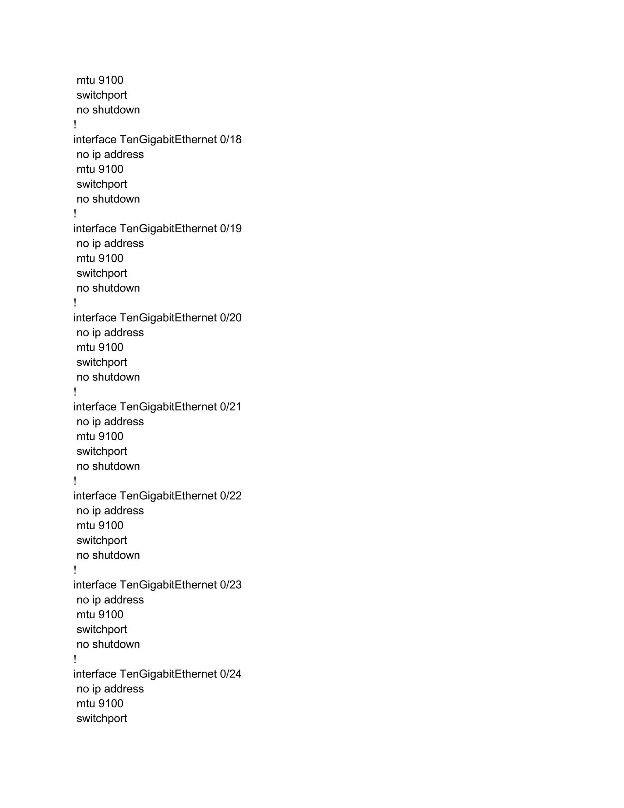 mtu 9100
switchport
no shutdown
!
interface TenGigabitEthernet 0/18
no ip address
mtu 9100
switchport
no shutdown
!
interface TenGigabitEthernet 0/19
no ip address
mtu 9100
switchport
no shutdown
!
interface TenGigabitEthernet 0/20
no ip address
mtu 9100
switchport
no shutdown
!
interface TenGigabitEthernet 0/21
no ip address
mtu 9100
switchport
no shutdown
!
interface TenGigabitEthernet 0/22
no ip address
mtu 9100
switchport
no shutdown
!
interface TenGigabitEthernet 0/23
no ip address
mtu 9100
switchport
no shutdown
!
interface TenGigabitEthernet 0/24
no ip address
mtu 9100
switchport
 