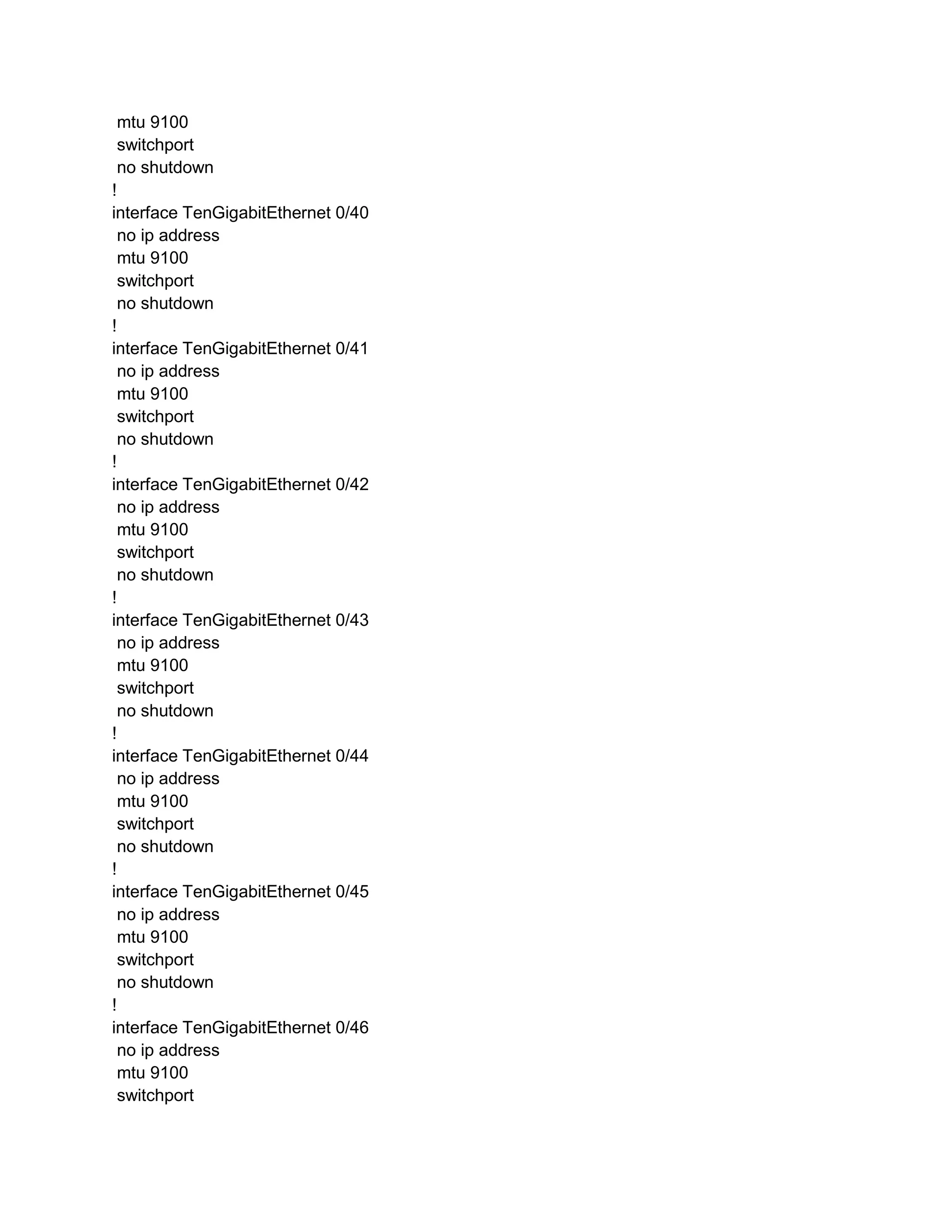 mtu 9100
switchport
no shutdown
!
interface TenGigabitEthernet 0/40
no ip address
mtu 9100
switchport
no shutdown
!
interface TenGigabitEthernet 0/41
no ip address
mtu 9100
switchport
no shutdown
!
interface TenGigabitEthernet 0/42
no ip address
mtu 9100
switchport
no shutdown
!
interface TenGigabitEthernet 0/43
no ip address
mtu 9100
switchport
no shutdown
!
interface TenGigabitEthernet 0/44
no ip address
mtu 9100
switchport
no shutdown
!
interface TenGigabitEthernet 0/45
no ip address
mtu 9100
switchport
no shutdown
!
interface TenGigabitEthernet 0/46
no ip address
mtu 9100
switchport
 